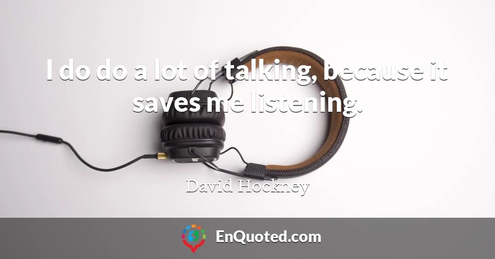 I do do a lot of talking, because it saves me listening.