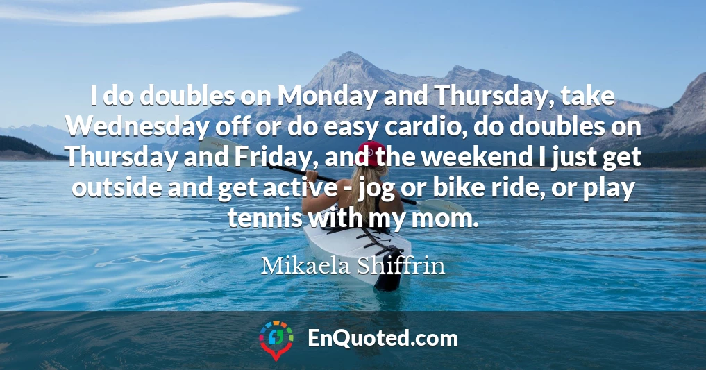 I do doubles on Monday and Thursday, take Wednesday off or do easy cardio, do doubles on Thursday and Friday, and the weekend I just get outside and get active - jog or bike ride, or play tennis with my mom.