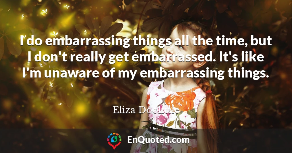 I do embarrassing things all the time, but I don't really get embarrassed. It's like I'm unaware of my embarrassing things.