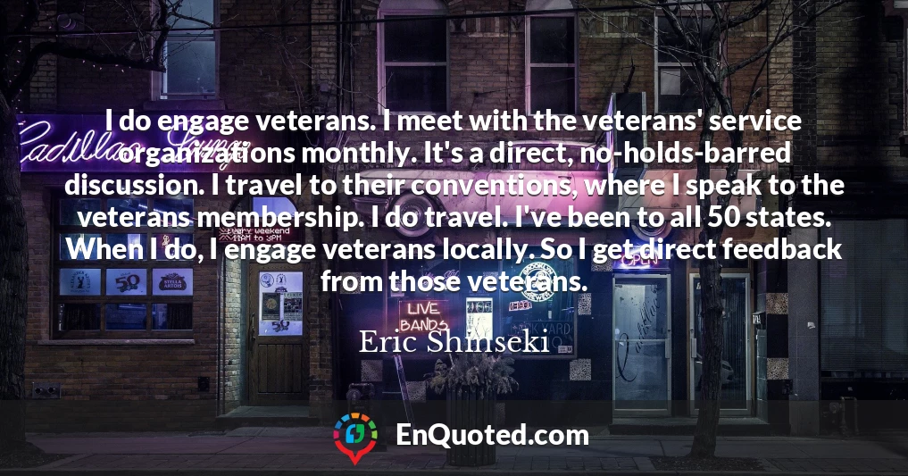 I do engage veterans. I meet with the veterans' service organizations monthly. It's a direct, no-holds-barred discussion. I travel to their conventions, where I speak to the veterans membership. I do travel. I've been to all 50 states. When I do, I engage veterans locally. So I get direct feedback from those veterans.