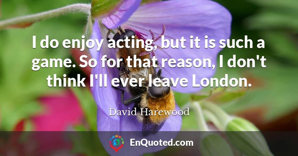 I do enjoy acting, but it is such a game. So for that reason, I don't think I'll ever leave London.