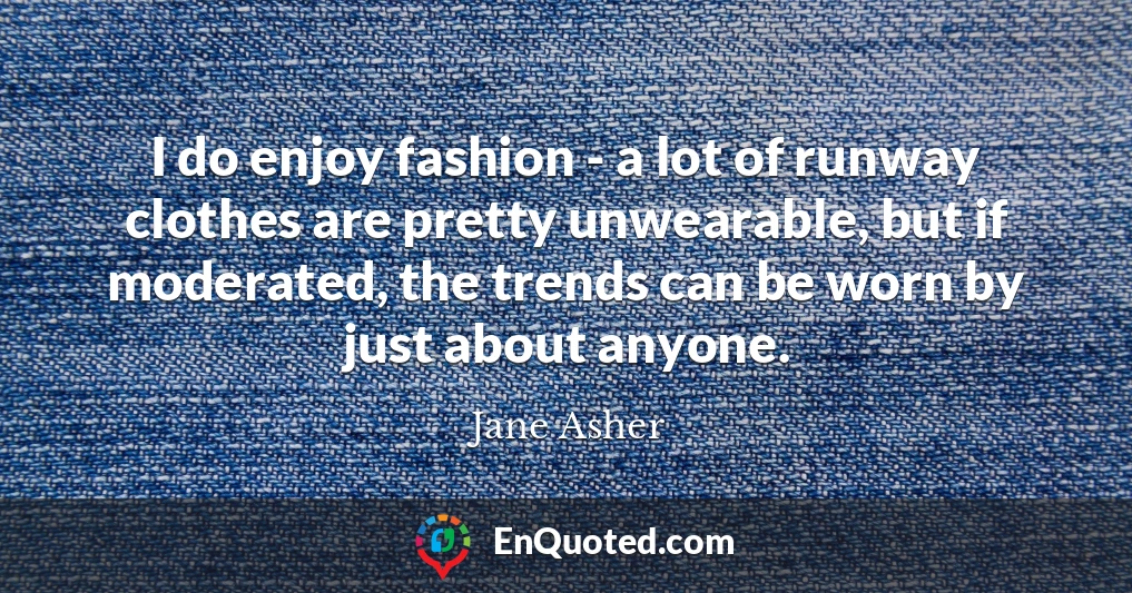 I do enjoy fashion - a lot of runway clothes are pretty unwearable, but if moderated, the trends can be worn by just about anyone.