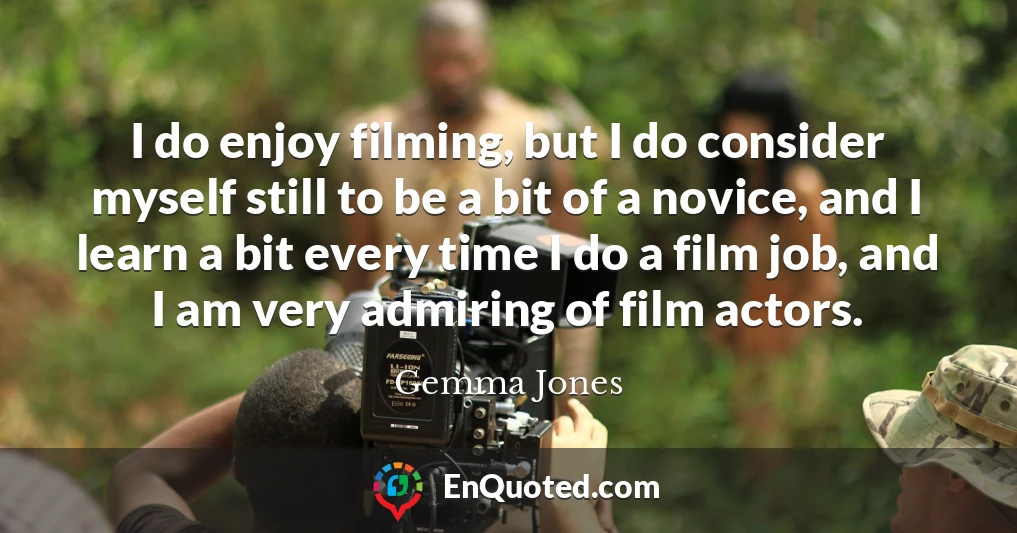 I do enjoy filming, but I do consider myself still to be a bit of a novice, and I learn a bit every time I do a film job, and I am very admiring of film actors.