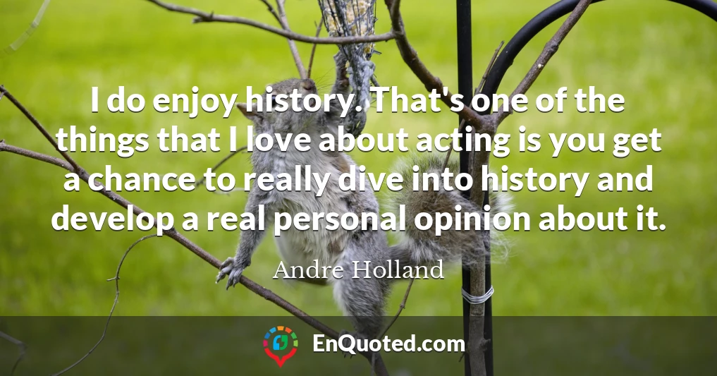 I do enjoy history. That's one of the things that I love about acting is you get a chance to really dive into history and develop a real personal opinion about it.