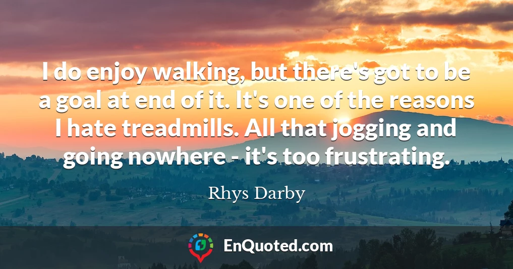 I do enjoy walking, but there's got to be a goal at end of it. It's one of the reasons I hate treadmills. All that jogging and going nowhere - it's too frustrating.