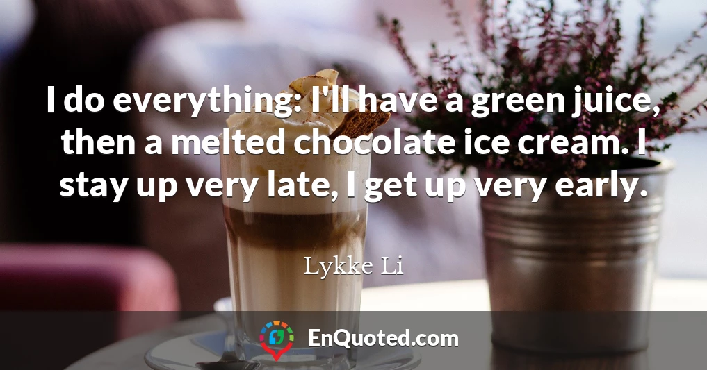 I do everything: I'll have a green juice, then a melted chocolate ice cream. I stay up very late, I get up very early.