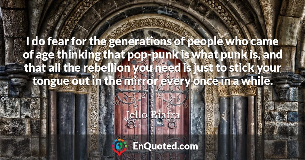 I do fear for the generations of people who came of age thinking that pop-punk is what punk is, and that all the rebellion you need is just to stick your tongue out in the mirror every once in a while.