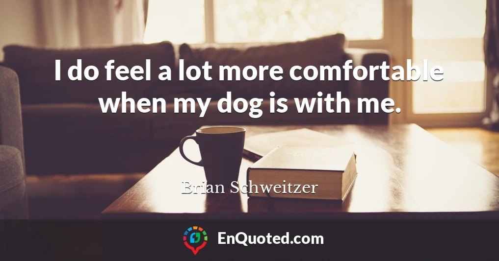 I do feel a lot more comfortable when my dog is with me.