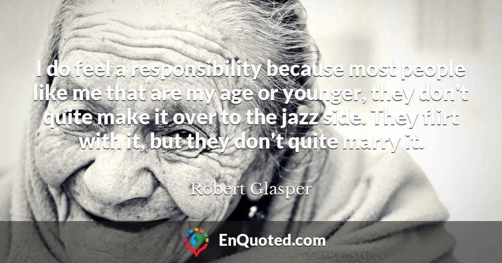 I do feel a responsibility because most people like me that are my age or younger, they don't quite make it over to the jazz side. They flirt with it, but they don't quite marry it.