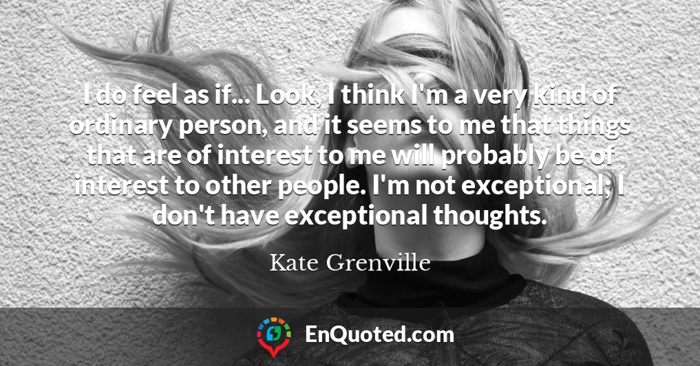 I do feel as if... Look, I think I'm a very kind of ordinary person, and it seems to me that things that are of interest to me will probably be of interest to other people. I'm not exceptional; I don't have exceptional thoughts.