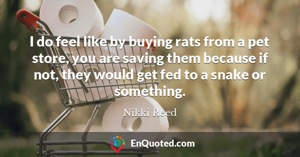 I do feel like by buying rats from a pet store, you are saving them because if not, they would get fed to a snake or something.