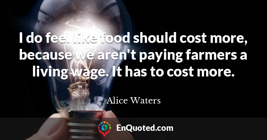 I do feel like food should cost more, because we aren't paying farmers a living wage. It has to cost more.