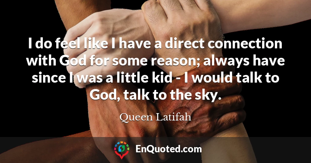 I do feel like I have a direct connection with God for some reason; always have since I was a little kid - I would talk to God, talk to the sky.