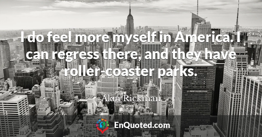 I do feel more myself in America. I can regress there, and they have roller-coaster parks.