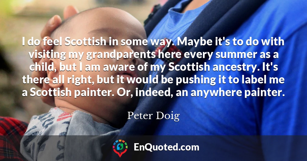 I do feel Scottish in some way. Maybe it's to do with visiting my grandparents here every summer as a child, but I am aware of my Scottish ancestry. It's there all right, but it would be pushing it to label me a Scottish painter. Or, indeed, an anywhere painter.