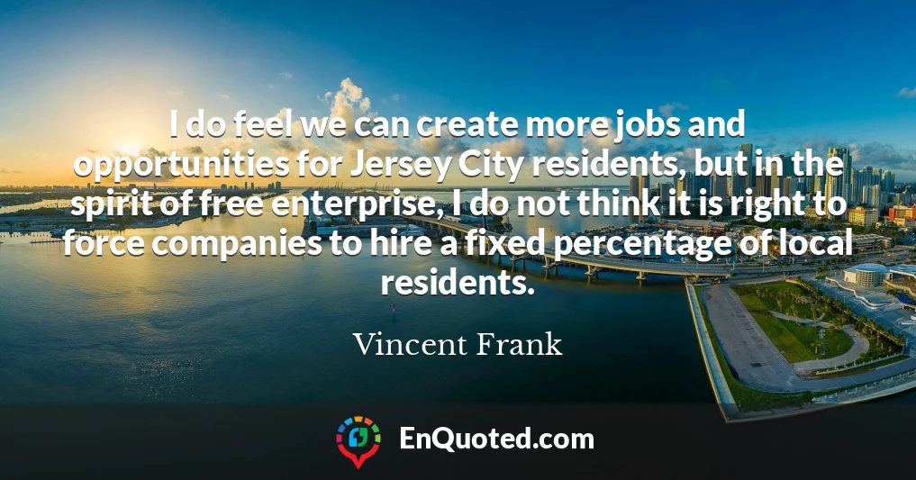 I do feel we can create more jobs and opportunities for Jersey City residents, but in the spirit of free enterprise, I do not think it is right to force companies to hire a fixed percentage of local residents.