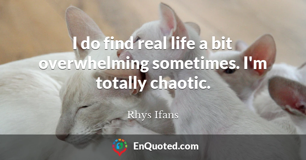 I do find real life a bit overwhelming sometimes. I'm totally chaotic.