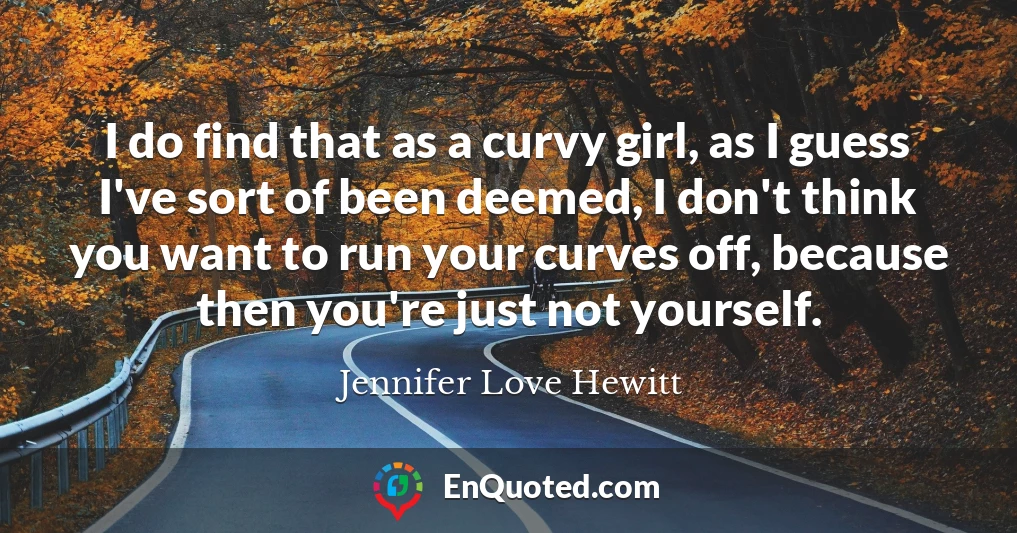 I do find that as a curvy girl, as I guess I've sort of been deemed, I don't think you want to run your curves off, because then you're just not yourself.
