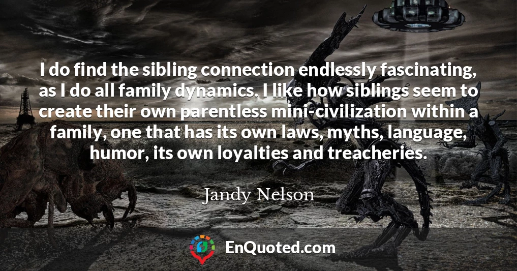 I do find the sibling connection endlessly fascinating, as I do all family dynamics. I like how siblings seem to create their own parentless mini-civilization within a family, one that has its own laws, myths, language, humor, its own loyalties and treacheries.