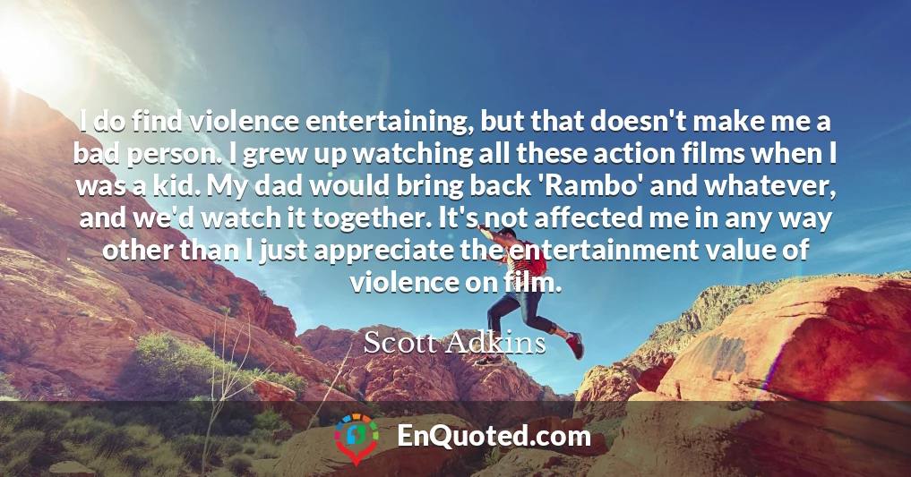 I do find violence entertaining, but that doesn't make me a bad person. I grew up watching all these action films when I was a kid. My dad would bring back 'Rambo' and whatever, and we'd watch it together. It's not affected me in any way other than I just appreciate the entertainment value of violence on film.