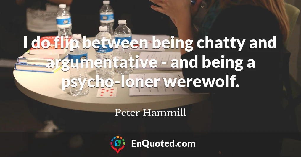 I do flip between being chatty and argumentative - and being a psycho-loner werewolf.
