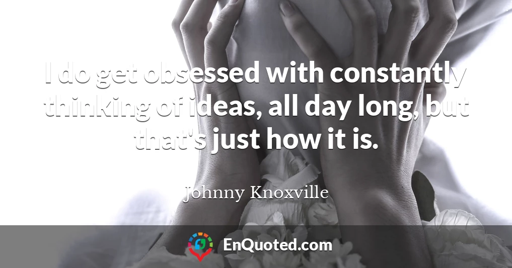 I do get obsessed with constantly thinking of ideas, all day long, but that's just how it is.