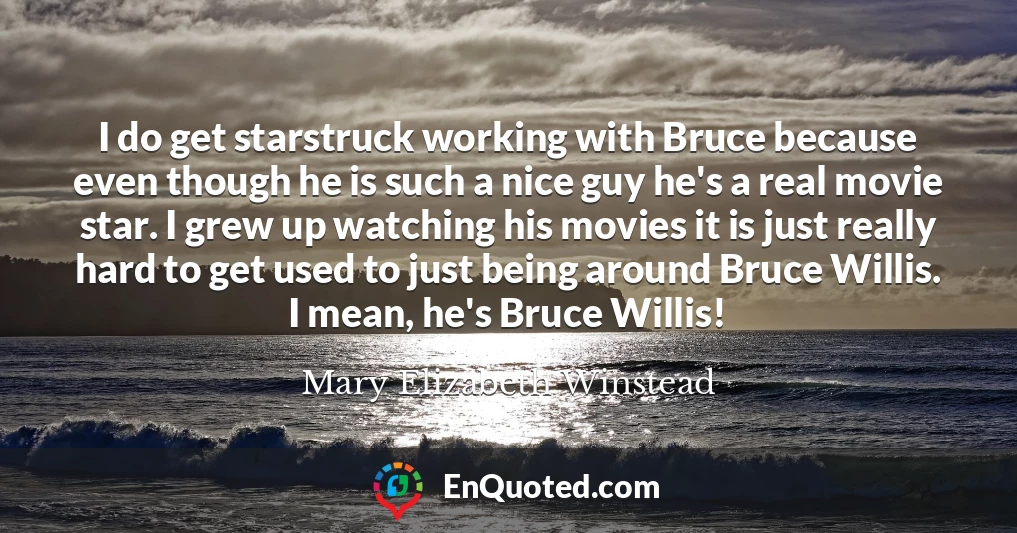 I do get starstruck working with Bruce because even though he is such a nice guy he's a real movie star. I grew up watching his movies it is just really hard to get used to just being around Bruce Willis. I mean, he's Bruce Willis!