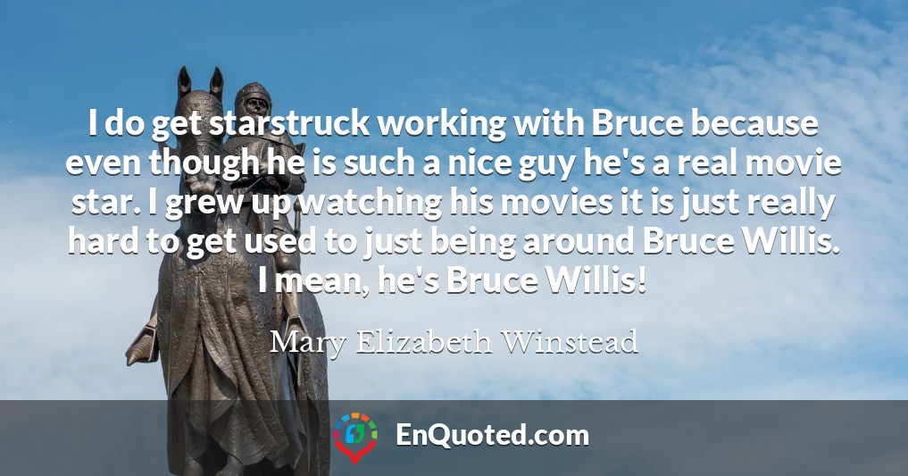 I do get starstruck working with Bruce because even though he is such a nice guy he's a real movie star. I grew up watching his movies it is just really hard to get used to just being around Bruce Willis. I mean, he's Bruce Willis!