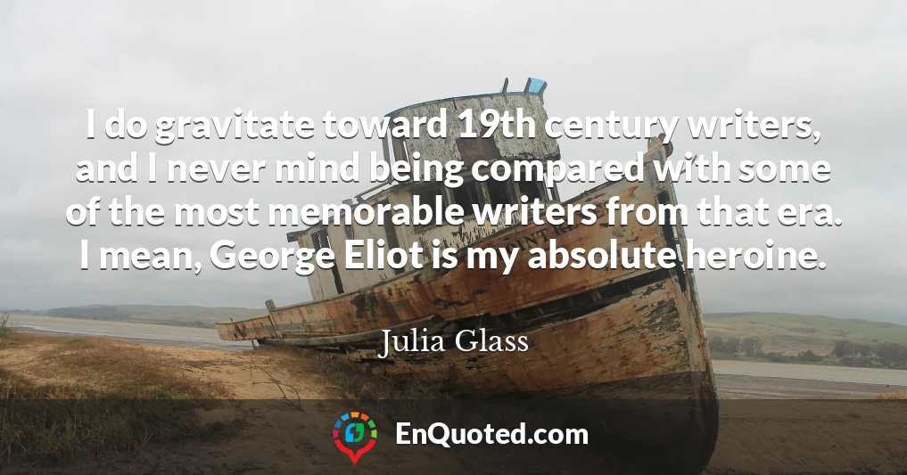 I do gravitate toward 19th century writers, and I never mind being compared with some of the most memorable writers from that era. I mean, George Eliot is my absolute heroine.