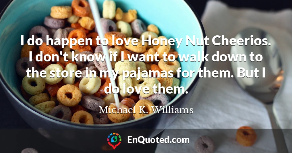 I do happen to love Honey Nut Cheerios. I don't know if I want to walk down to the store in my pajamas for them. But I do love them.