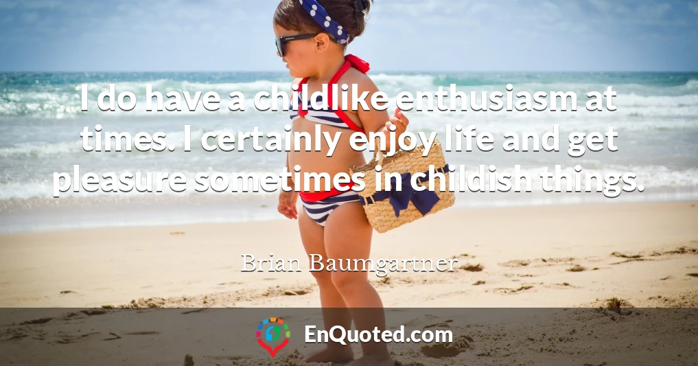 I do have a childlike enthusiasm at times. I certainly enjoy life and get pleasure sometimes in childish things.
