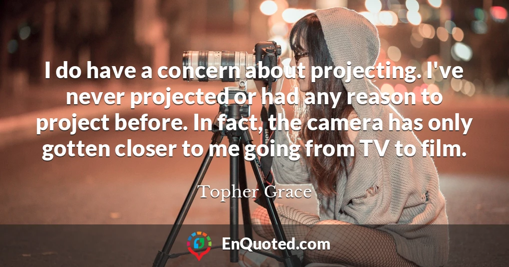 I do have a concern about projecting. I've never projected or had any reason to project before. In fact, the camera has only gotten closer to me going from TV to film.