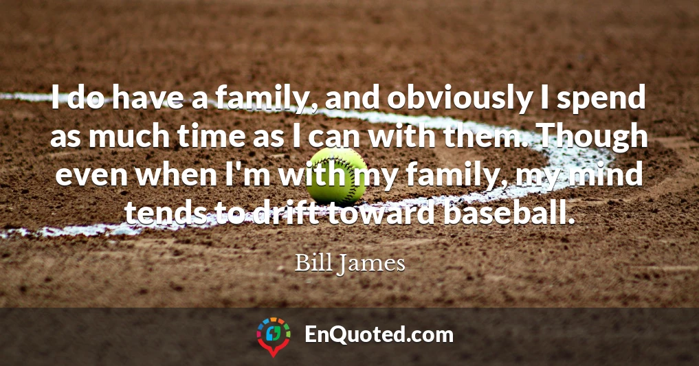 I do have a family, and obviously I spend as much time as I can with them. Though even when I'm with my family, my mind tends to drift toward baseball.