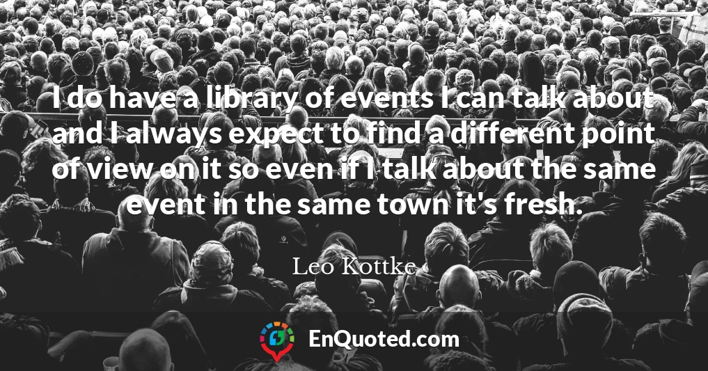 I do have a library of events I can talk about and I always expect to find a different point of view on it so even if I talk about the same event in the same town it's fresh.