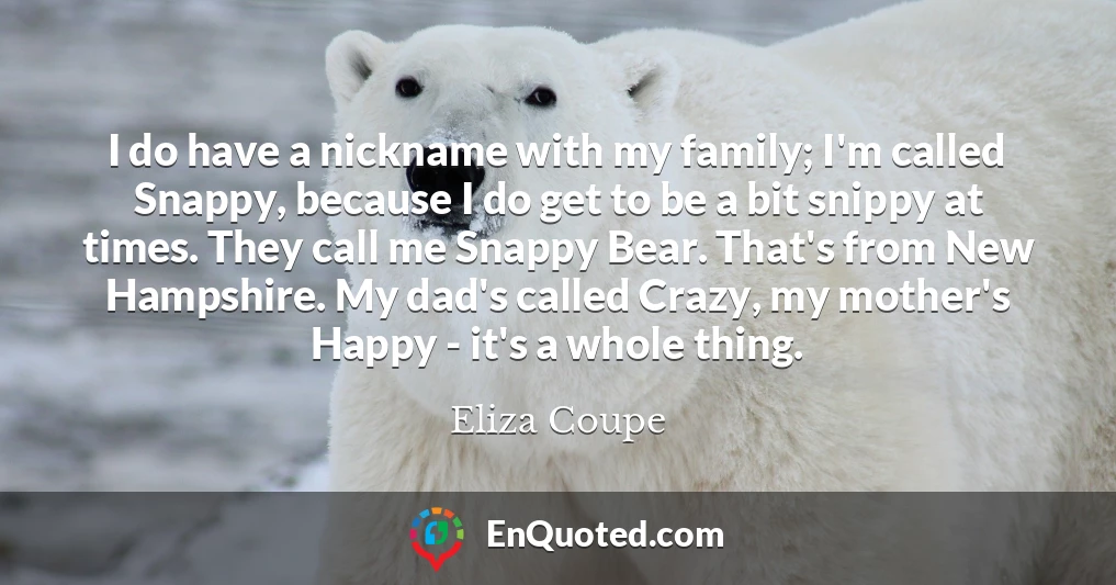 I do have a nickname with my family; I'm called Snappy, because I do get to be a bit snippy at times. They call me Snappy Bear. That's from New Hampshire. My dad's called Crazy, my mother's Happy - it's a whole thing.