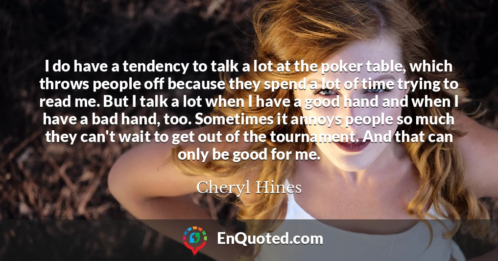 I do have a tendency to talk a lot at the poker table, which throws people off because they spend a lot of time trying to read me. But I talk a lot when I have a good hand and when I have a bad hand, too. Sometimes it annoys people so much they can't wait to get out of the tournament. And that can only be good for me.