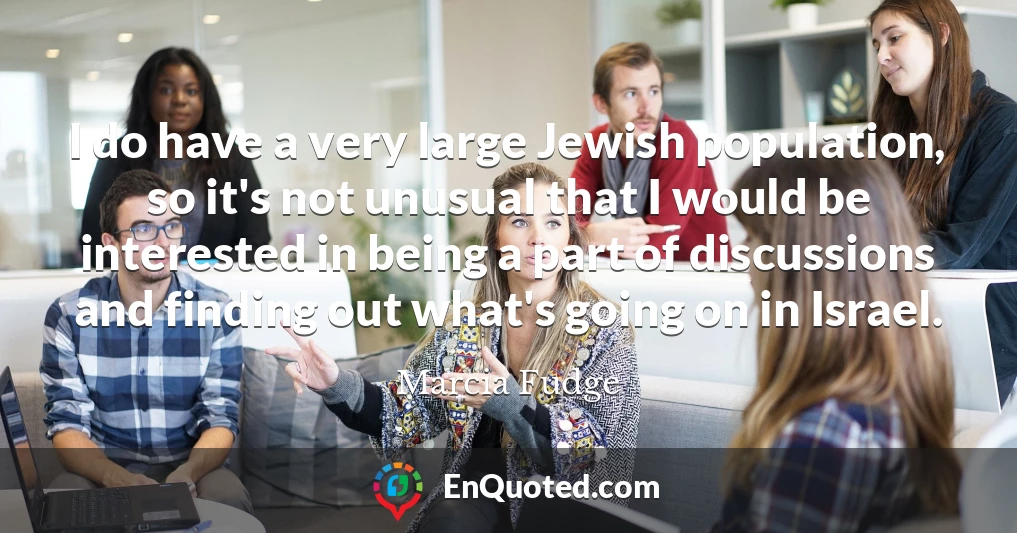 I do have a very large Jewish population, so it's not unusual that I would be interested in being a part of discussions and finding out what's going on in Israel.