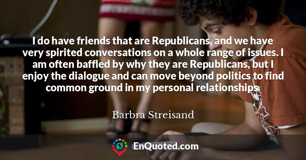I do have friends that are Republicans, and we have very spirited conversations on a whole range of issues. I am often baffled by why they are Republicans, but I enjoy the dialogue and can move beyond politics to find common ground in my personal relationships.