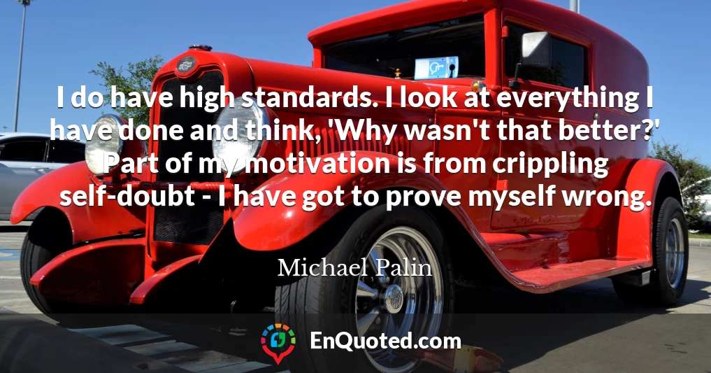 I do have high standards. I look at everything I have done and think, 'Why wasn't that better?' Part of my motivation is from crippling self-doubt - I have got to prove myself wrong.