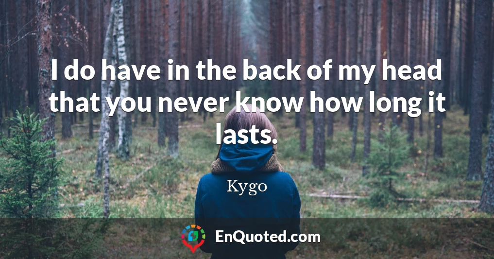 I do have in the back of my head that you never know how long it lasts.