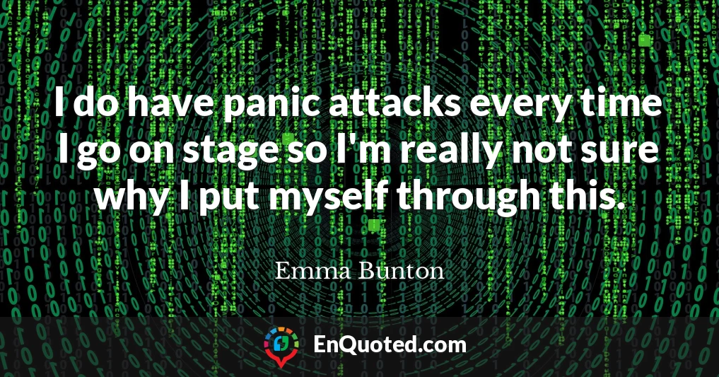 I do have panic attacks every time I go on stage so I'm really not sure why I put myself through this.
