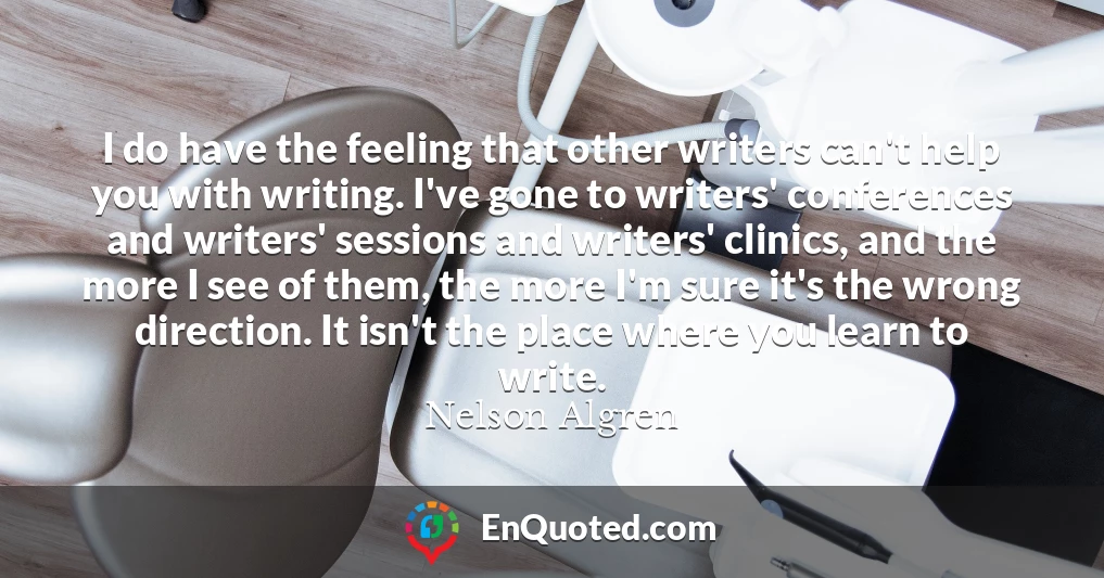 I do have the feeling that other writers can't help you with writing. I've gone to writers' conferences and writers' sessions and writers' clinics, and the more I see of them, the more I'm sure it's the wrong direction. It isn't the place where you learn to write.