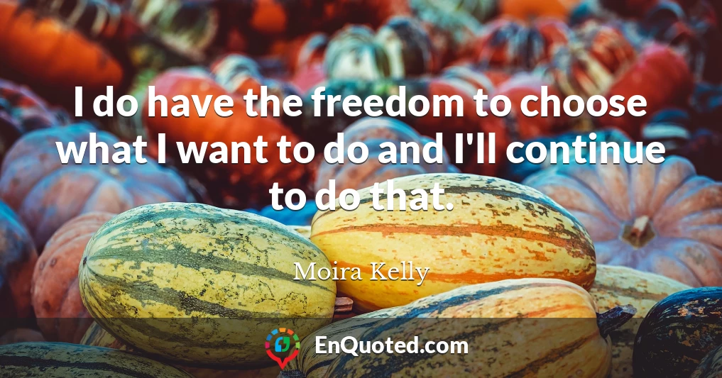 I do have the freedom to choose what I want to do and I'll continue to do that.