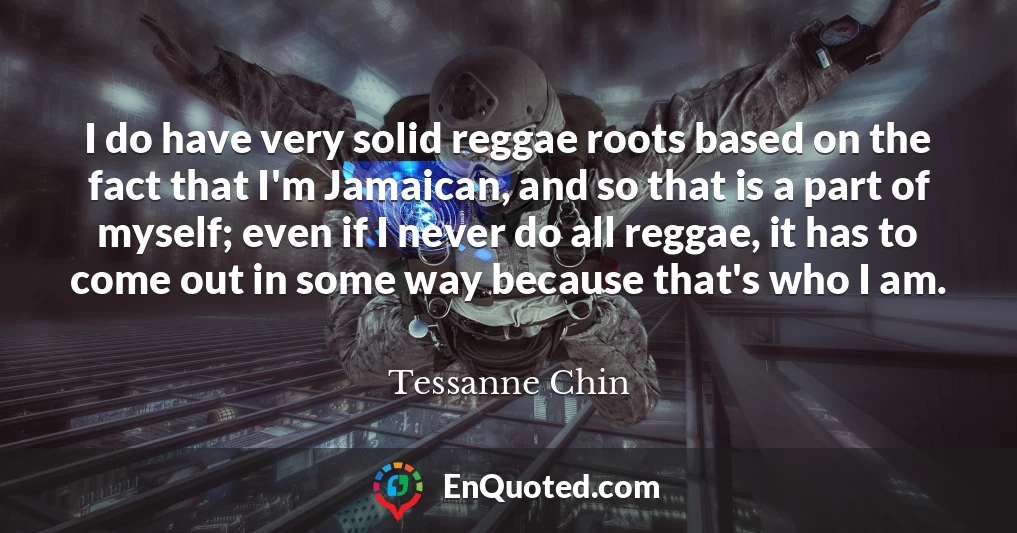 I do have very solid reggae roots based on the fact that I'm Jamaican, and so that is a part of myself; even if I never do all reggae, it has to come out in some way because that's who I am.