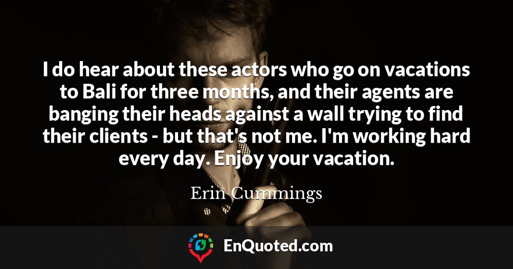I do hear about these actors who go on vacations to Bali for three months, and their agents are banging their heads against a wall trying to find their clients - but that's not me. I'm working hard every day. Enjoy your vacation.