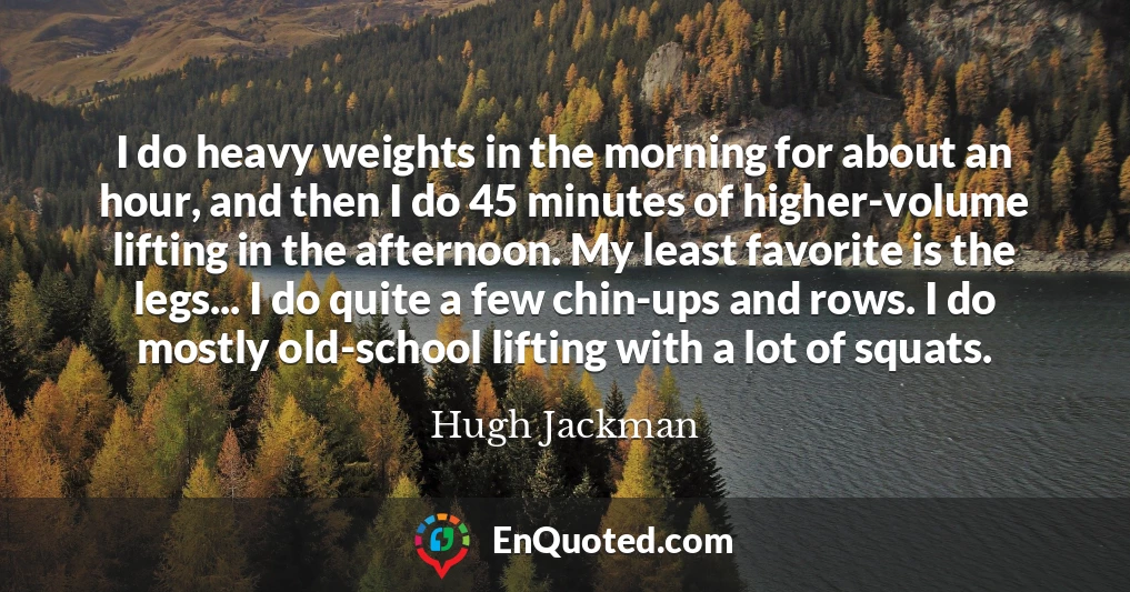 I do heavy weights in the morning for about an hour, and then I do 45 minutes of higher-volume lifting in the afternoon. My least favorite is the legs... I do quite a few chin-ups and rows. I do mostly old-school lifting with a lot of squats.