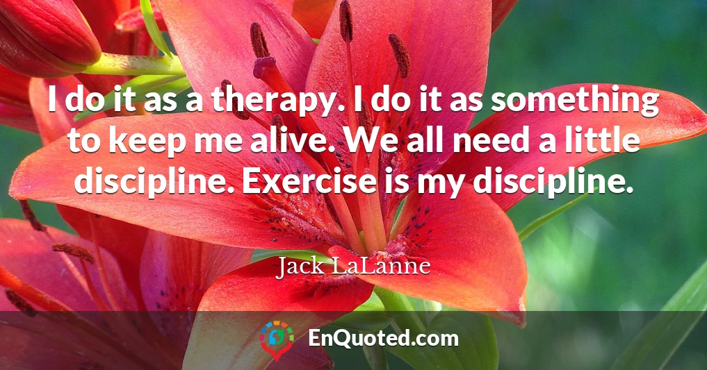 I do it as a therapy. I do it as something to keep me alive. We all need a little discipline. Exercise is my discipline.
