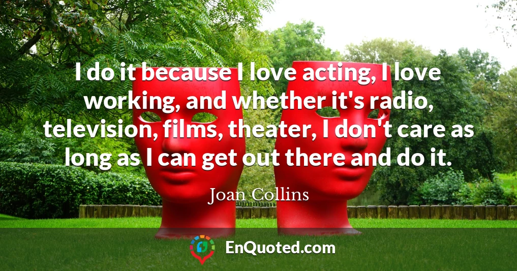 I do it because I love acting, I love working, and whether it's radio, television, films, theater, I don't care as long as I can get out there and do it.