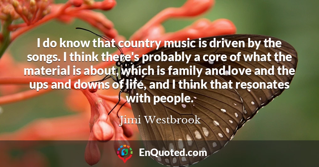 I do know that country music is driven by the songs. I think there's probably a core of what the material is about, which is family and love and the ups and downs of life, and I think that resonates with people.