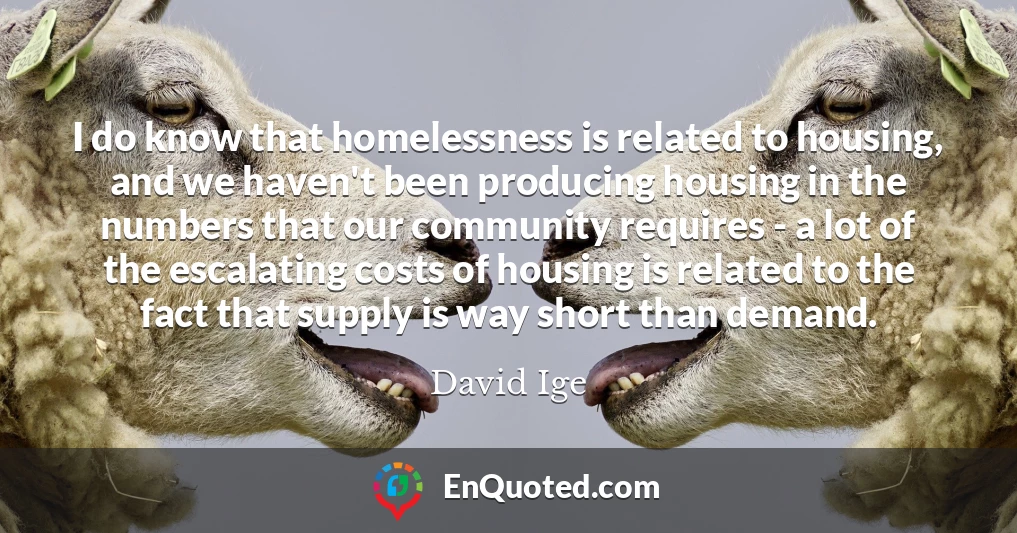 I do know that homelessness is related to housing, and we haven't been producing housing in the numbers that our community requires - a lot of the escalating costs of housing is related to the fact that supply is way short than demand.